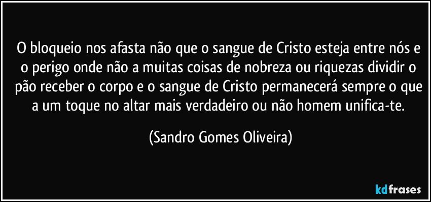 O bloqueio nos afasta não que o sangue de Cristo esteja entre nós e o perigo onde não a muitas coisas de nobreza ou riquezas dividir o pão receber o corpo e o sangue de Cristo permanecerá sempre o que a um toque no altar mais verdadeiro ou não homem unifica-te. (Sandro Gomes Oliveira)