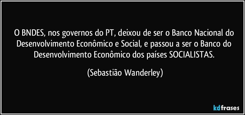 O BNDES, nos governos do PT, deixou de ser o Banco Nacional do Desenvolvimento Econômico e Social, e passou a ser o Banco do Desenvolvimento Econômico dos países SOCIALISTAS. (Sebastião Wanderley)