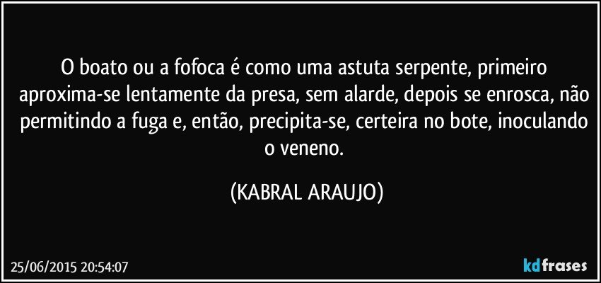 O boato ou a fofoca é como uma astuta serpente, primeiro aproxima-se lentamente da presa, sem alarde, depois se enrosca, não permitindo a fuga e, então, precipita-se, certeira no bote, inoculando o veneno. (KABRAL ARAUJO)