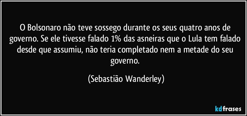 O Bolsonaro não teve sossego durante os seus quatro anos de governo. Se ele tivesse falado 1% das asneiras que o Lula tem falado desde que assumiu, não teria completado nem a metade do seu governo. (Sebastião Wanderley)