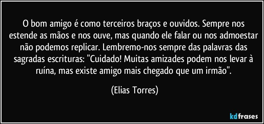 O bom amigo é como terceiros braços e ouvidos. Sempre nos estende as mãos e nos ouve, mas quando ele falar ou nos admoestar não podemos replicar. Lembremo-nos sempre das palavras das sagradas escrituras: "Cuidado! Muitas amizades podem nos levar à ruína, mas existe amigo mais chegado que um irmão". (Elias Torres)