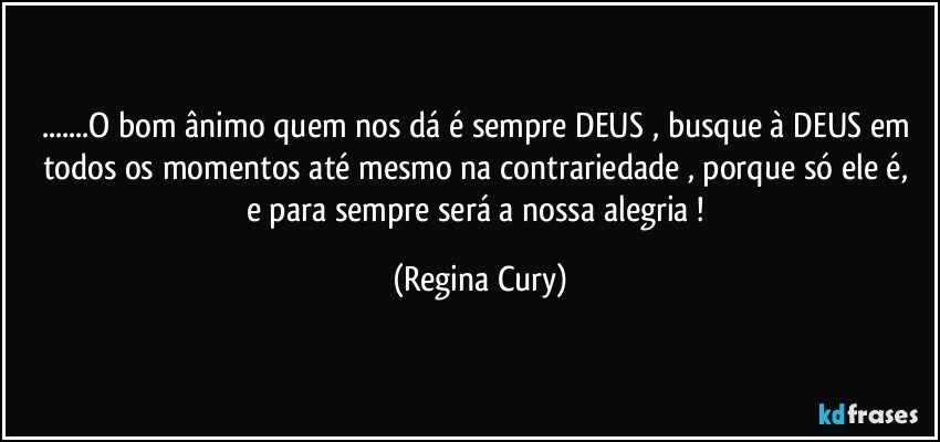 ...O bom ânimo quem nos dá é sempre DEUS , busque à DEUS em todos os momentos até mesmo na contrariedade , porque só ele é,   e para sempre será a nossa alegria ! (Regina Cury)