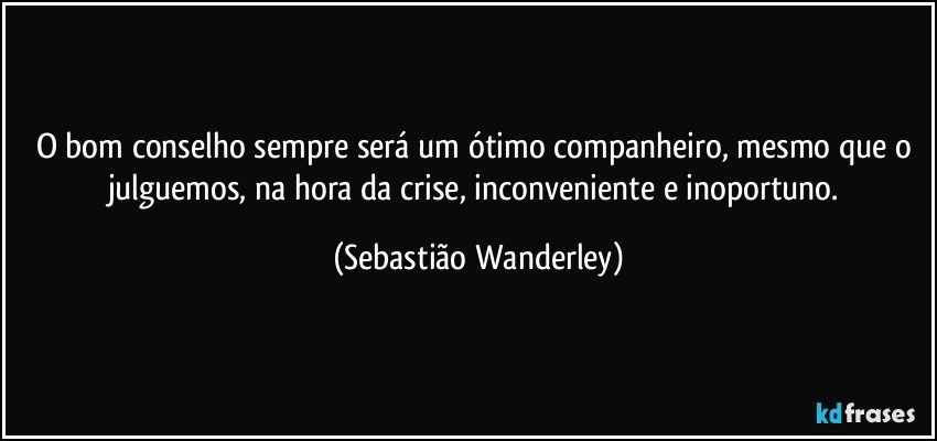 O bom conselho sempre será um ótimo companheiro, mesmo que o julguemos, na hora da crise, inconveniente e inoportuno. (Sebastião Wanderley)