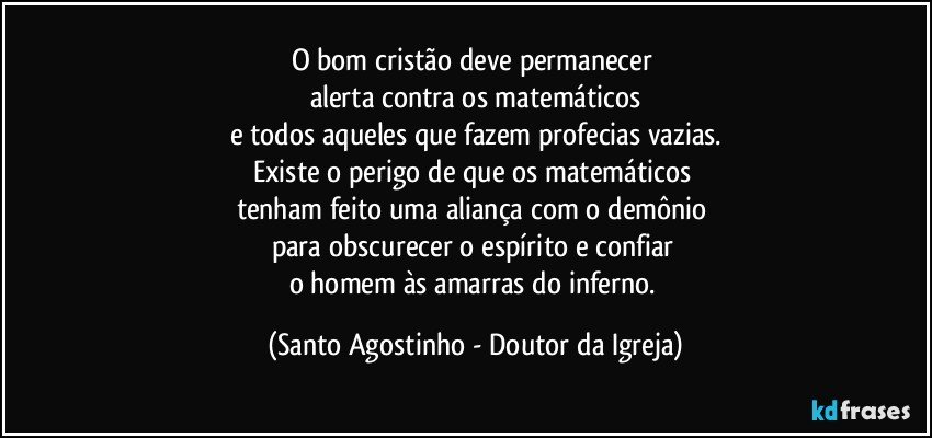 O bom cristão deve permanecer 
alerta contra os matemáticos
e todos aqueles que fazem profecias vazias.
Existe o perigo de que os matemáticos 
tenham feito uma aliança com o demônio 
para obscurecer o espírito e confiar 
o homem às amarras do inferno. (Santo Agostinho - Doutor da Igreja)