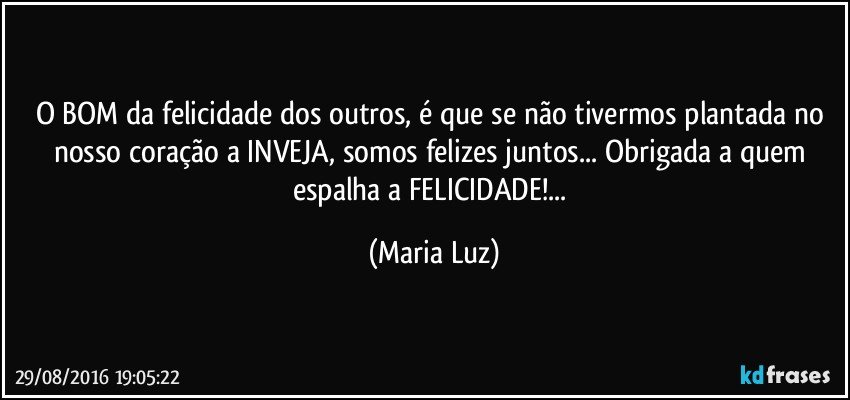 O BOM da felicidade dos outros, é que se não tivermos plantada no nosso coração a INVEJA, somos felizes juntos... Obrigada a quem espalha a  FELICIDADE!... (Maria Luz)