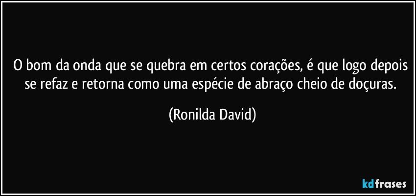 O bom da onda que se quebra em certos corações, é que logo depois se refaz e retorna como uma espécie de abraço cheio de doçuras. (Ronilda David)