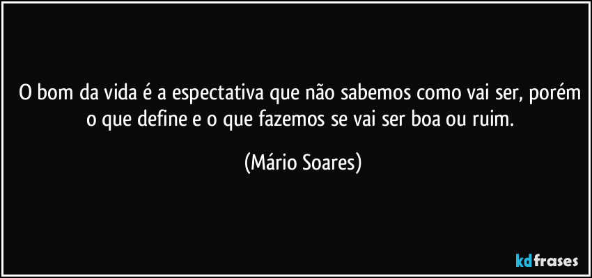 O bom da vida é a espectativa que não sabemos como vai ser, porém o que define e o que fazemos se vai ser boa ou ruim. (Mário Soares)