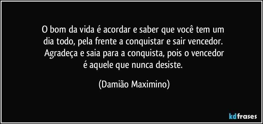 O bom da vida é acordar e saber que você tem um 
dia todo, pela frente a conquistar e sair vencedor. 
Agradeça e saia para a conquista, pois o vencedor
é aquele que nunca desiste. (Damião Maximino)