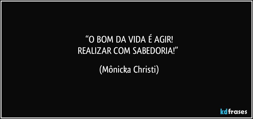 “O BOM DA VIDA É AGIR!
REALIZAR COM SABEDORIA!” (Mônicka Christi)