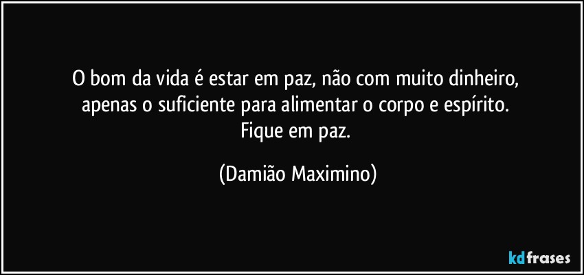 O bom da vida é estar em paz, não com muito dinheiro, 
apenas o suficiente para alimentar o corpo e espírito. 
Fique em paz. (Damião Maximino)