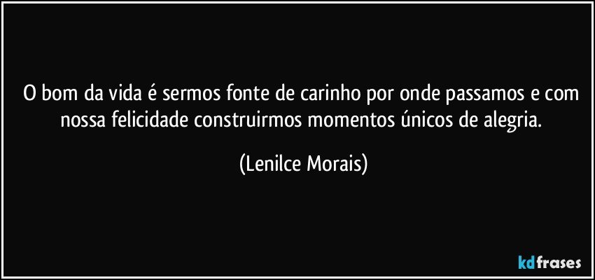 O bom da vida é sermos fonte de carinho por onde passamos e com nossa felicidade construirmos momentos únicos de alegria. (Lenilce Morais)