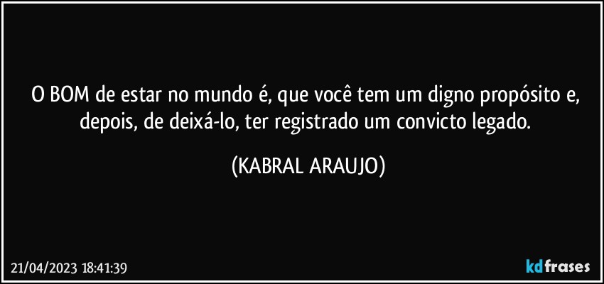 O BOM de estar no mundo é, que você tem um digno propósito e, depois, de deixá-lo, ter registrado um convicto legado. (KABRAL ARAUJO)