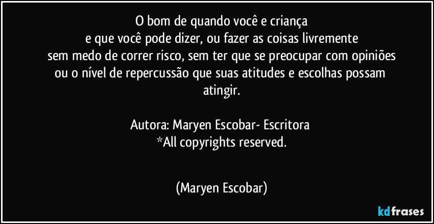 O bom de quando você e criança
e que você pode dizer, ou fazer as coisas livremente
sem medo de correr risco, sem ter que se preocupar com opiniões
ou o nível de repercussão que suas atitudes e escolhas possam atingir.

Autora: Maryen Escobar- Escritora 
*All copyrights reserved.
 (Maryen Escobar)