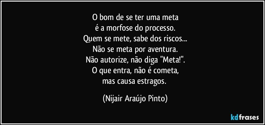 O bom de se ter uma meta
é a morfose do processo.
Quem se mete, sabe dos riscos...
Não se meta por aventura.
Não autorize, não diga "Meta!".
O que entra, não é cometa,
mas causa estragos. (Nijair Araújo Pinto)