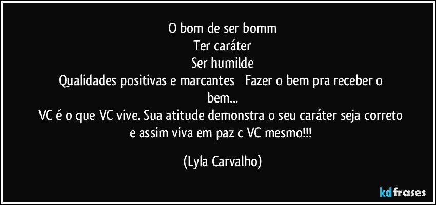O bom de ser bomm
Ter caráter
Ser humilde
Qualidades positivas e marcantes          Fazer o bem pra receber o bem...
VC é o que VC vive. Sua atitude demonstra o seu caráter seja correto e assim viva em paz c VC mesmo!!! (Lyla Carvalho)