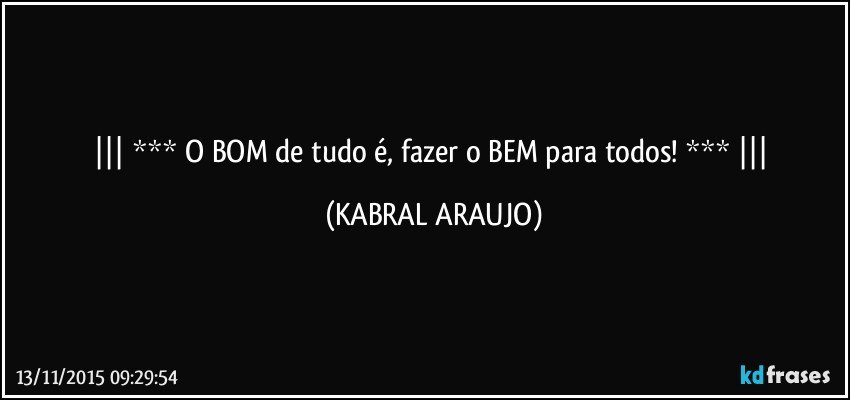  *** O BOM de tudo é, fazer o BEM para todos! ***  (KABRAL ARAUJO)