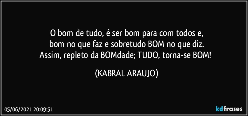 O bom de tudo, é ser bom para com todos e,
bom no que faz e sobretudo BOM no que diz.
Assim, repleto da BOMdade; TUDO, torna-se BOM! (KABRAL ARAUJO)