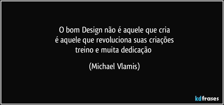 O bom Design não é aquele que cria
é aquele que revoluciona suas criações
treino e muita dedicação (Michael Vlamis)