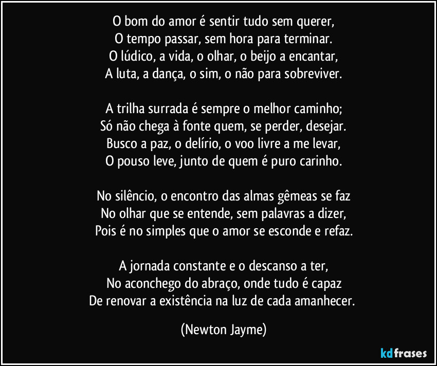 O bom do amor é sentir tudo sem querer,
O tempo passar, sem hora para terminar.
O lúdico, a vida, o olhar, o beijo a encantar,
A luta, a dança, o sim, o não para sobreviver.

A trilha surrada é sempre o melhor caminho;
Só não chega à fonte quem, se perder, desejar.
Busco a paz, o delírio, o voo livre a me levar,
O pouso leve, junto de quem é puro carinho.

No silêncio, o encontro das almas gêmeas se faz
No olhar que se entende, sem palavras a dizer,
Pois é no simples que o amor se esconde e refaz.

A jornada constante e o descanso a ter,
No aconchego do abraço, onde tudo é capaz
De renovar a existência na luz de cada amanhecer. (Newton Jayme)