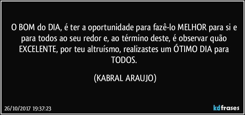 O BOM do DIA, é ter a oportunidade para fazê-lo MELHOR para si e para todos ao seu redor e, ao término deste, é observar quão EXCELENTE, por teu altruísmo, realizastes um ÓTIMO DIA para TODOS. (KABRAL ARAUJO)