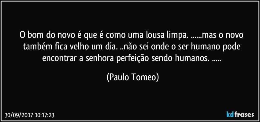 O bom do novo é que é como uma lousa limpa. ...mas o novo também fica velho um dia. ..não sei onde o ser humano pode encontrar a senhora perfeição sendo humanos. ... (Paulo Tomeo)