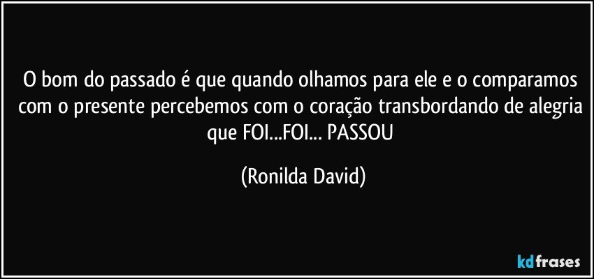 O bom do passado é que quando olhamos para ele e o comparamos com o presente percebemos com o coração transbordando de alegria que FOI...FOI... PASSOU (Ronilda David)