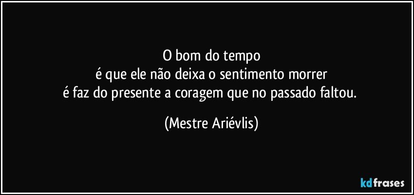 O bom do tempo
é que ele não deixa o sentimento morrer
é faz do presente a coragem que no passado faltou. (Mestre Ariévlis)