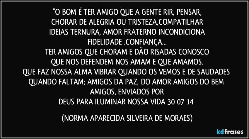 "O BOM É TER AMIGO QUE A GENTE RIR, PENSAR,
CHORAR DE ALEGRIA OU TRISTEZA,COMPATILHAR
IDEIAS TERNURA, AMOR FRATERNO INCONDICIONA
FIDELIDADE .CONFIANÇA...
TER AMIGOS QUE CHORAM E DÃO RISADAS CONOSCO
QUE NOS DEFENDEM NOS AMAM E QUE AMAMOS.
QUE FAZ NOSSA ALMA VIBRAR QUANDO OS VEMOS E DE SAUDADES QUANDO FALTAM; AMIGOS DA PAZ, DO AMOR AMIGOS DO BEM AMIGOS, ENVIADOS POR
DEUS PARA  ILUMINAR NOSSA VIDA 30/07/14 (NORMA APARECIDA SILVEIRA DE MORAES)