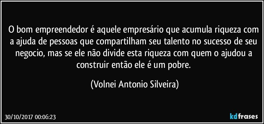 O bom empreendedor é aquele empresário que acumula riqueza com a ajuda de pessoas que compartilham seu talento no sucesso de seu negocio, mas se ele não divide esta riqueza com quem o ajudou a construir então ele é um pobre. (Volnei Antonio Silveira)