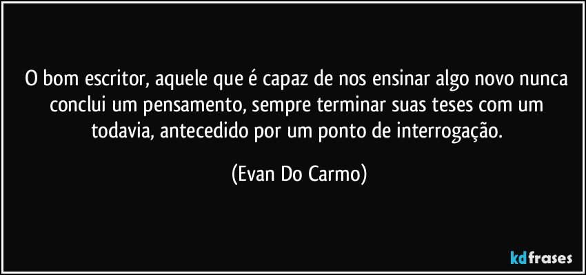 O bom escritor, aquele que é capaz de nos ensinar algo novo nunca conclui um pensamento, sempre terminar suas teses com um todavia, antecedido por um ponto de interrogação. (Evan Do Carmo)