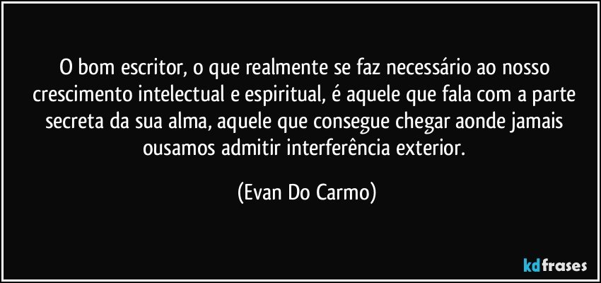 O bom escritor, o que realmente se faz necessário ao nosso crescimento intelectual e espiritual, é aquele que fala com a parte secreta da sua alma, aquele que consegue chegar aonde jamais ousamos admitir interferência exterior. (Evan Do Carmo)