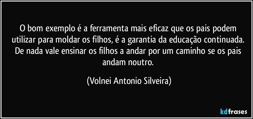 O bom exemplo é a ferramenta mais eficaz que os pais podem utilizar para moldar os filhos, é a garantia da educação continuada. De nada vale ensinar os filhos a andar por um caminho se os pais andam noutro. (Volnei Antonio Silveira)