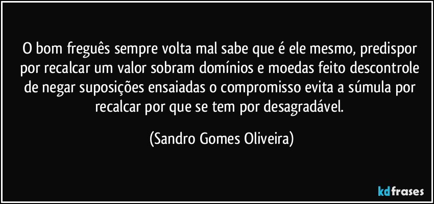 O bom freguês sempre volta mal sabe que é ele mesmo, predispor por recalcar um valor sobram domínios e moedas feito descontrole de negar suposições ensaiadas o compromisso evita a súmula por recalcar por que se tem por desagradável. (Sandro Gomes Oliveira)