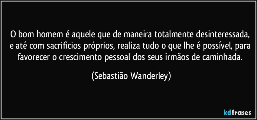 O bom homem é aquele que de maneira totalmente desinteressada, e até com sacrifícios próprios, realiza tudo o que lhe é possível, para favorecer o crescimento pessoal dos seus irmãos de caminhada. (Sebastião Wanderley)
