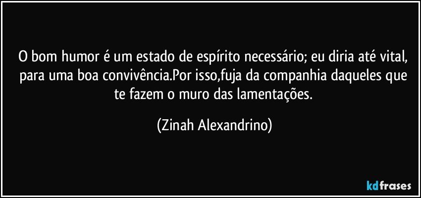 O bom humor é um estado de espírito necessário; eu diria até vital, para uma boa convivência.Por isso,fuja da companhia daqueles que te fazem o muro das lamentações. (Zinah Alexandrino)