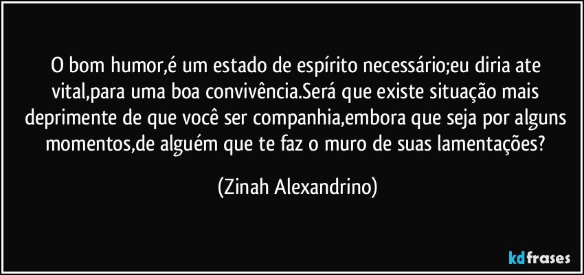 O bom humor,é um estado de espírito necessário;eu diria ate vital,para uma boa convivência.Será que existe situação mais deprimente de que você ser companhia,embora que seja por alguns momentos,de alguém que te faz o muro de suas lamentações? (Zinah Alexandrino)