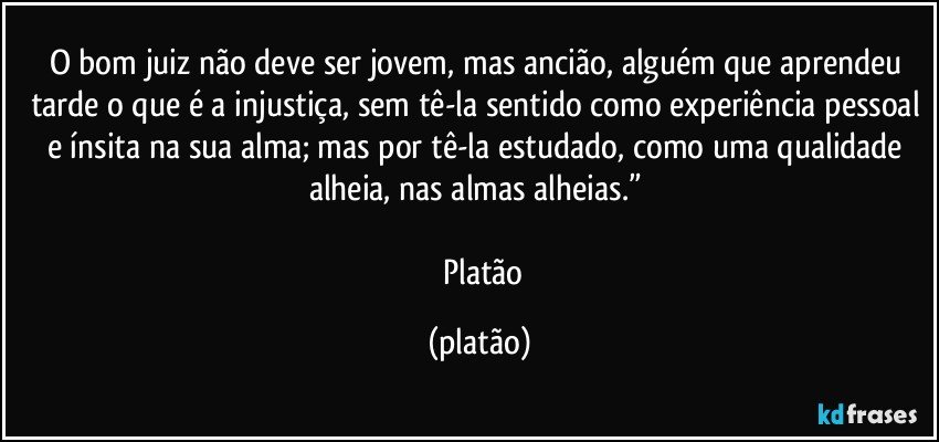 O bom juiz não deve ser jovem, mas ancião, alguém que aprendeu tarde o que é a injustiça, sem tê-la sentido como experiência pessoal e ínsita na sua alma; mas por tê-la estudado, como uma qualidade alheia, nas almas alheias.” 

― Platão (platão)