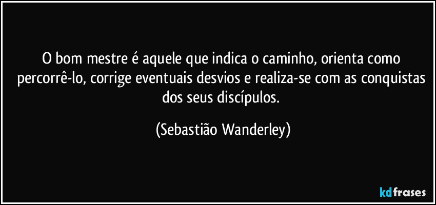 O bom mestre é aquele que indica o caminho, orienta como percorrê-lo, corrige eventuais desvios e realiza-se com as conquistas dos seus discípulos. (Sebastião Wanderley)