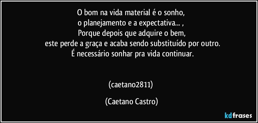 O bom na vida material é o sonho, 
o planejamento e a expectativa... , 
Porque depois que adquire o bem,
 este perde a graça e acaba sendo substituído por outro.
 É necessário sonhar pra vida continuar.


(caetano2811) (Caetano Castro)