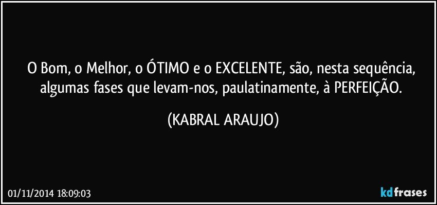 O Bom, o Melhor, o ÓTIMO e o EXCELENTE, são, nesta sequência, algumas fases que levam-nos, paulatinamente, à PERFEIÇÃO. (KABRAL ARAUJO)