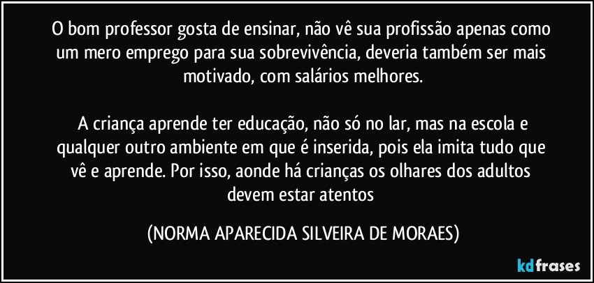 O bom professor gosta de ensinar, não vê sua profissão apenas como um mero emprego para sua sobrevivência, deveria também ser mais motivado, com salários melhores.
 
 A criança aprende ter educação, não só no lar, mas na escola e qualquer outro ambiente em que é inserida, pois ela imita tudo que vê e aprende. Por isso, aonde há crianças os olhares dos adultos devem estar atentos (NORMA APARECIDA SILVEIRA DE MORAES)