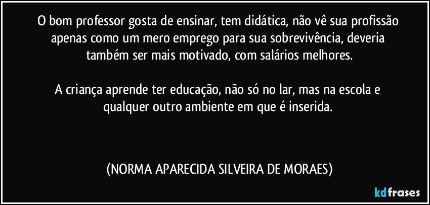 O bom professor gosta de ensinar, tem didática, não vê sua profissão apenas como um mero emprego para sua sobrevivência, deveria também ser mais motivado, com salários melhores.

A criança aprende ter educação, não só no lar, mas na escola e qualquer outro ambiente em que é inserida. 
 
  (NORMA APARECIDA SILVEIRA DE MORAES)