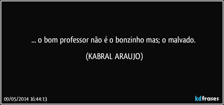 ... o bom professor não é o bonzinho mas; o malvado. (KABRAL ARAUJO)