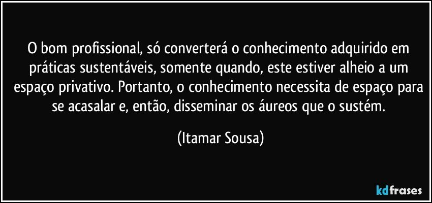 O bom profissional, só converterá o conhecimento adquirido em práticas sustentáveis, somente quando, este estiver alheio a um espaço privativo. Portanto, o conhecimento necessita de espaço para se acasalar e, então, disseminar os áureos que o sustém. (Itamar Sousa)