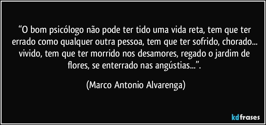 “O bom psicólogo não pode ter tido uma vida reta, tem que ter errado como qualquer outra pessoa, tem que ter sofrido, chorado... vivido, tem que ter morrido nos desamores, regado o jardim de flores,  se enterrado nas angústias...”. (Marco Antonio Alvarenga)