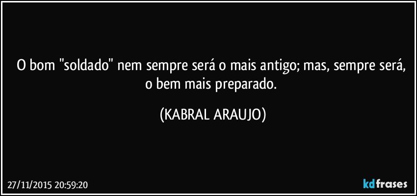 O bom "soldado" nem sempre será o mais antigo; mas, sempre será, o bem mais preparado. (KABRAL ARAUJO)