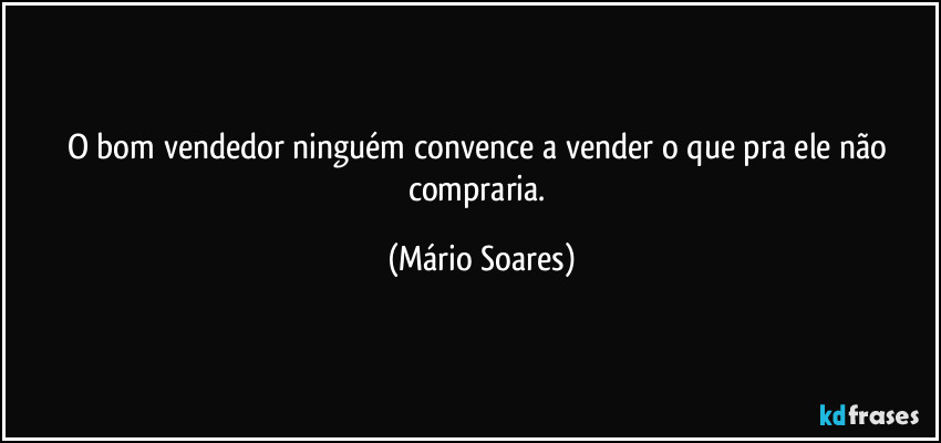 O bom vendedor ninguém convence a vender o que pra ele não compraria. (Mário Soares)