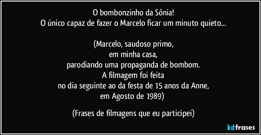 O bombonzinho da Sônia!
O único capaz de fazer o Marcelo ficar um minuto quieto...

(Marcelo, saudoso primo,
em minha casa,
parodiando uma propaganda de bombom.
A filmagem foi feita
no dia seguinte ao da festa de 15 anos da Anne,
em Agosto de 1989) (Frases de filmagens que eu participei)