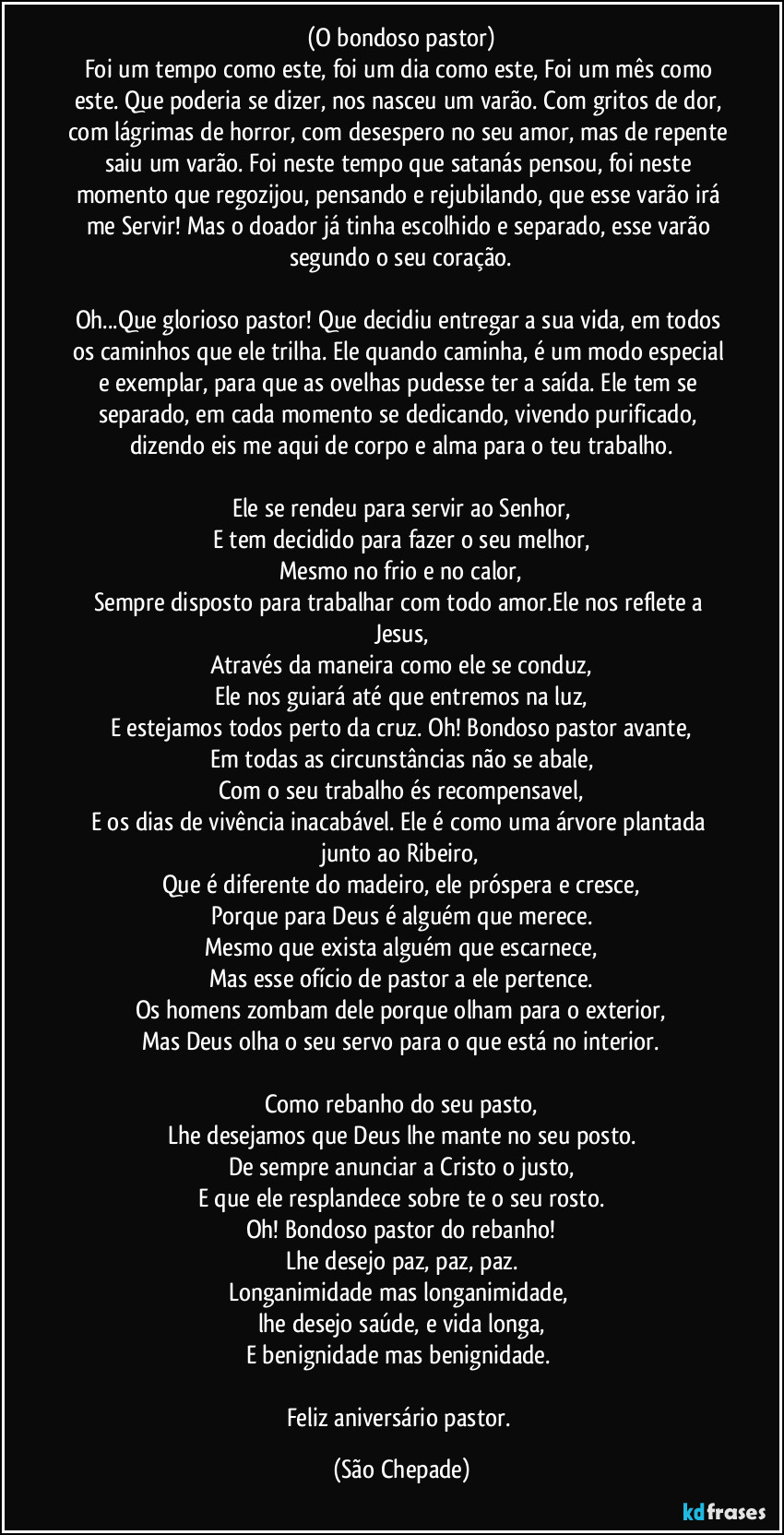 (O bondoso pastor)
Foi um tempo como este, foi um dia como este, Foi um mês como este. Que poderia se dizer, nos nasceu um varão. Com gritos de dor, com lágrimas de horror, com desespero no seu amor, mas de repente saiu um varão. Foi neste tempo que satanás pensou, foi neste momento que regozijou, pensando e rejubilando, que esse varão irá me Servir! Mas o doador já tinha escolhido e separado, esse varão segundo o seu coração.

Oh...Que glorioso pastor! Que decidiu entregar a sua vida, em todos os caminhos que ele trilha. Ele quando caminha, é um modo especial e exemplar, para  que as ovelhas pudesse ter a saída. Ele tem se separado, em cada momento se dedicando, vivendo purificado,  dizendo eis me aqui de corpo e alma para o teu trabalho.

Ele se rendeu para servir ao Senhor,
E tem decidido para fazer o seu melhor,
Mesmo no frio e no calor,
Sempre disposto para trabalhar com todo amor.Ele nos reflete a Jesus,
Através da maneira como ele se conduz,
Ele nos guiará até que entremos na luz,
E estejamos todos perto da cruz. Oh! Bondoso pastor avante,
Em todas as circunstâncias não se abale,
Com o seu trabalho és recompensavel,
E os dias de vivência inacabável. Ele é como uma árvore plantada junto ao Ribeiro,
Que é diferente do madeiro, ele próspera e cresce,
Porque para Deus é alguém que merece.
Mesmo que exista alguém que escarnece,
Mas esse ofício de pastor a ele pertence.
Os homens zombam dele porque olham para o exterior,
Mas Deus olha o seu servo para o que está no interior.

Como rebanho do seu pasto,
Lhe desejamos que Deus lhe mante no seu posto.
De sempre anunciar a Cristo o justo,
E que ele resplandece sobre te o seu rosto.
Oh! Bondoso pastor do rebanho!
Lhe desejo paz, paz, paz.
Longanimidade mas longanimidade, 
lhe desejo saúde, e vida longa,
E benignidade mas benignidade. 

Feliz aniversário pastor. (São Chepade)