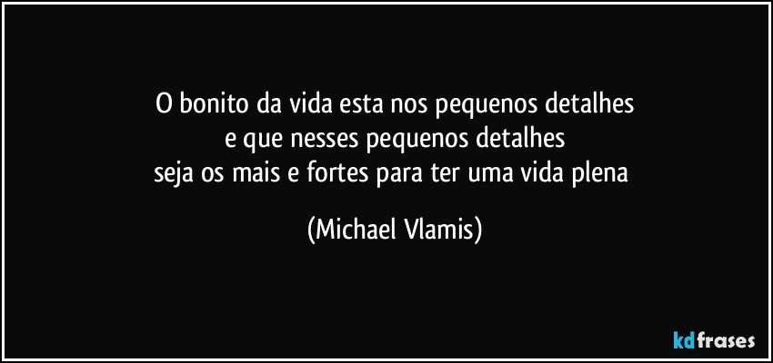 O bonito da vida esta nos pequenos detalhes
e que nesses pequenos detalhes
seja os mais e fortes para ter uma vida plena (Michael Vlamis)